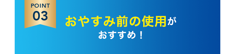 POINT3 おやすみ前の使用がおすすめ！